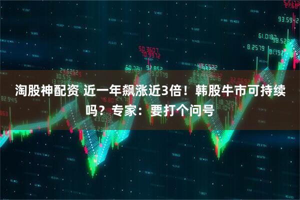 淘股神配资 近一年飙涨近3倍！韩股牛市可持续吗？专家：要打个问号