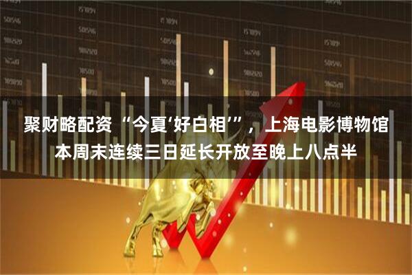 聚财略配资 “今夏‘好白相’”，上海电影博物馆本周末连续三日延长开放至晚上八点半