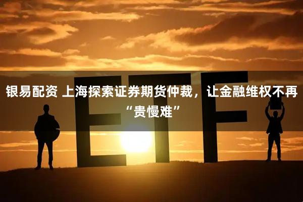 银易配资 上海探索证券期货仲裁，让金融维权不再“贵慢难”